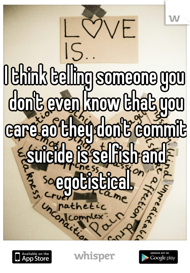 I think telling someone you don't even know that you care ao they don't commit suicide is selfish and egotistical. 