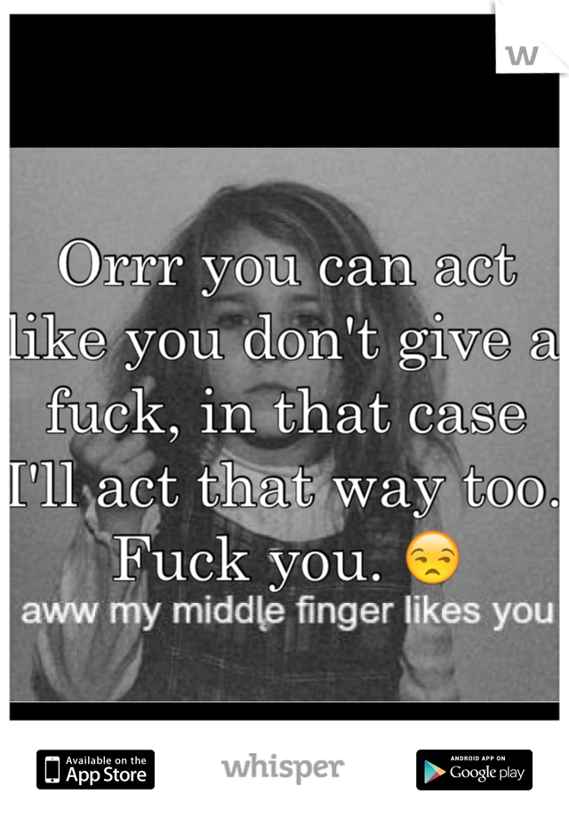 Orrr you can act like you don't give a fuck, in that case I'll act that way too. Fuck you. 😒