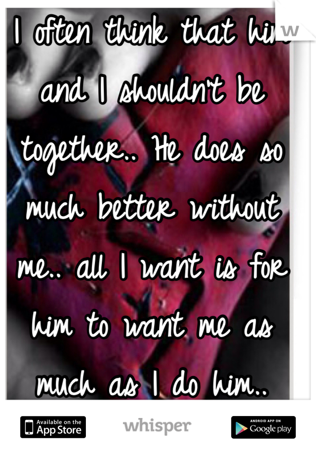 I often think that him and I shouldn't be together.. He does so much better without me.. all I want is for him to want me as much as I do him..
