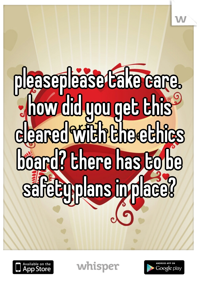 pleaseplease take care. how did you get this cleared with the ethics board? there has to be safety plans in place?
