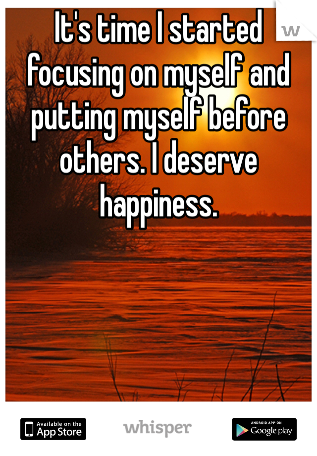 It's time I started focusing on myself and putting myself before others. I deserve happiness. 