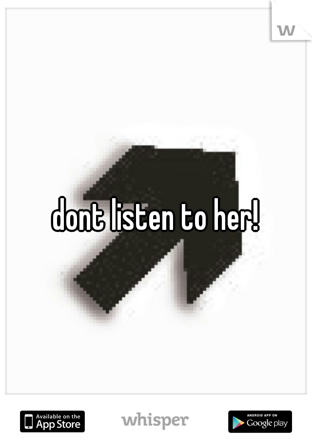 dont listen to her!