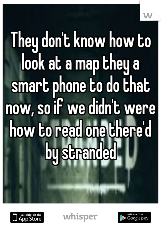 They don't know how to look at a map they a smart phone to do that now, so if we didn't were how to read one there'd by stranded
