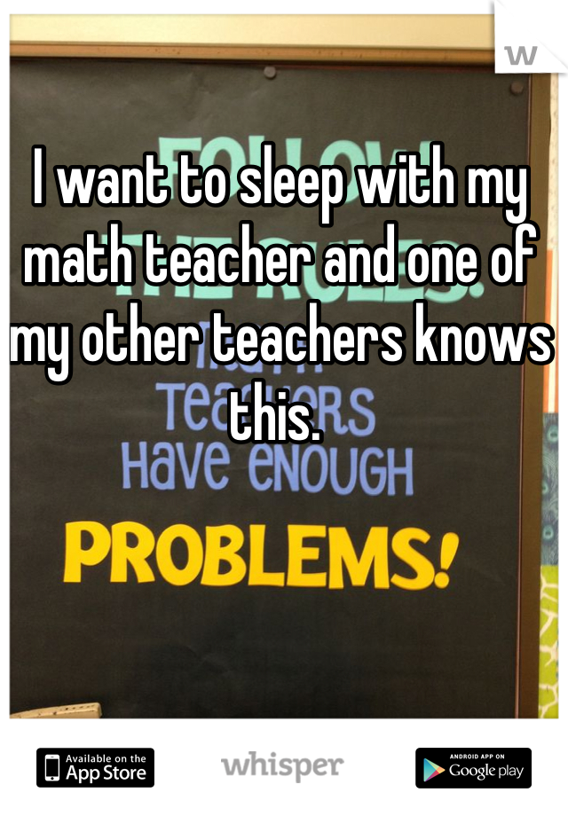 I want to sleep with my math teacher and one of my other teachers knows this. 