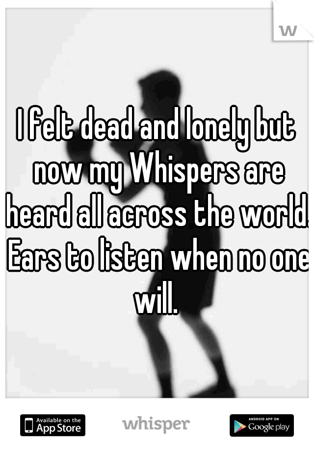 I felt dead and lonely but now my Whispers are heard all across the world. Ears to listen when no one will. 