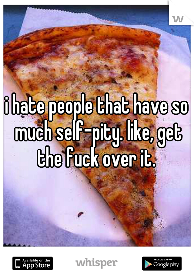 i hate people that have so much self-pity. like, get the fuck over it. 