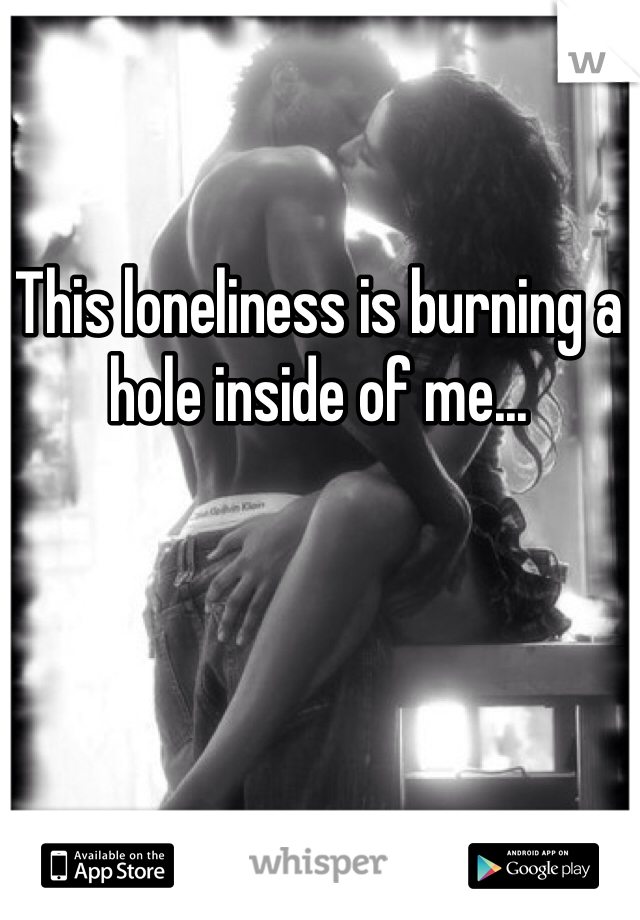 This loneliness is burning a hole inside of me...