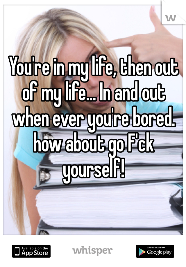 You're in my life, then out of my life... In and out when ever you're bored. how about go F'ck yourself! 