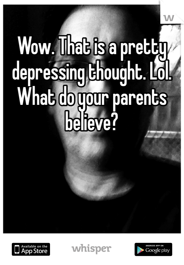 Wow. That is a pretty depressing thought. Lol. What do your parents believe? 
