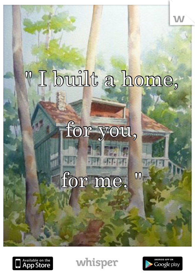 " I built a home,

for you, 

for me. "