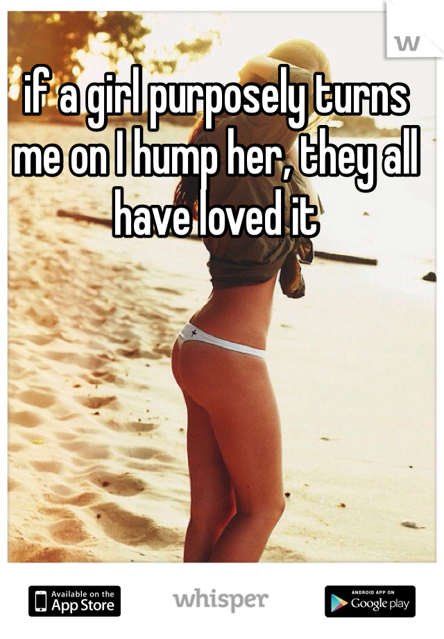 if a girl purposely turns me on I hump her, they all have loved it
