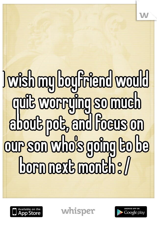 I wish my boyfriend would quit worrying so much about pot, and focus on our son who's going to be born next month : / 
