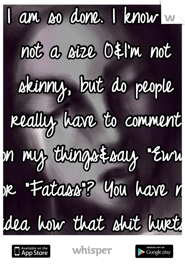 I am so done. I know I'm not a size 0&I'm not skinny, but do people really have to comment on my things&say "Eww" or "Fatass"? You have no idea how that shit hurts.