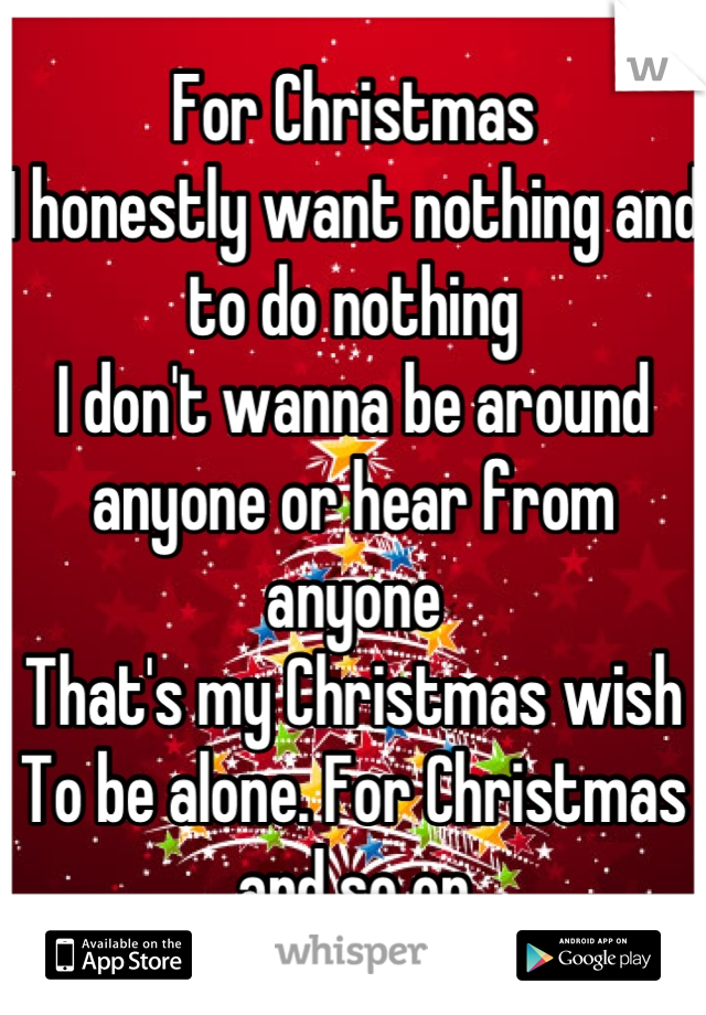 For Christmas
I honestly want nothing and to do nothing 
I don't wanna be around anyone or hear from anyone 
That's my Christmas wish 
To be alone. For Christmas and so on