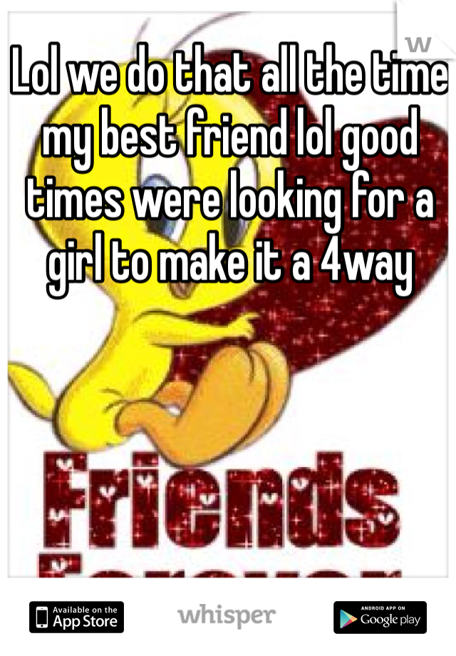 Lol we do that all the time my best friend lol good times were looking for a girl to make it a 4way