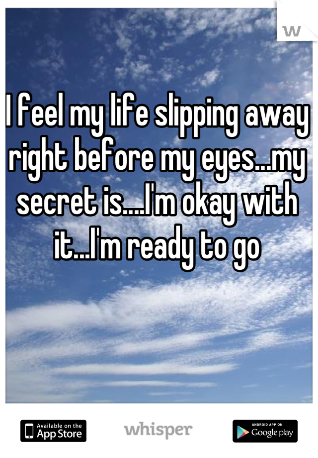 I feel my life slipping away right before my eyes...my secret is....I'm okay with it...I'm ready to go