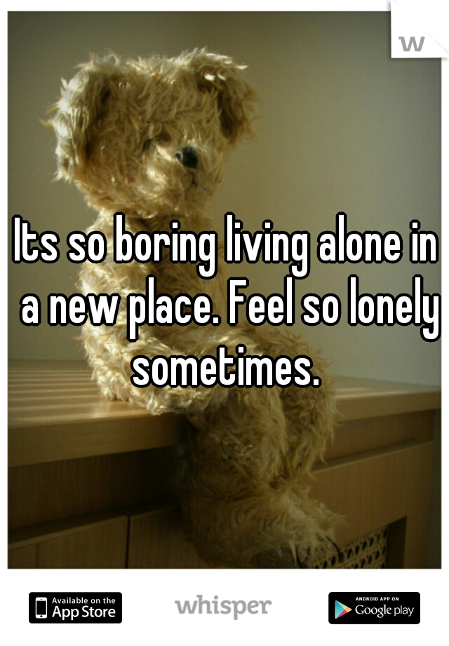 Its so boring living alone in a new place. Feel so lonely sometimes. 