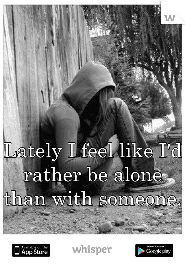 Lately I feel like I'd rather be alone than with someone.