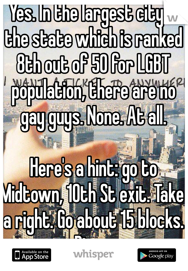 Yes. In the largest city in the state which is ranked 8th out of 50 for LGBT population, there are no gay guys. None. At all.  

Here's a hint: go to Midtown, 10th St exit. Take a right. Go about 15 blocks. Bingo. 