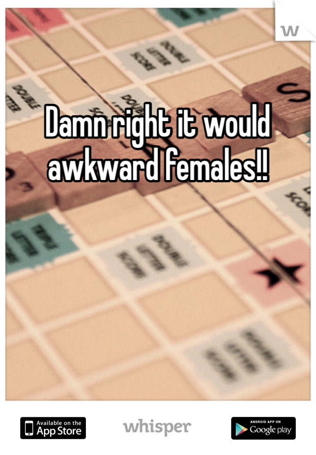 Damn right it would awkward females!!