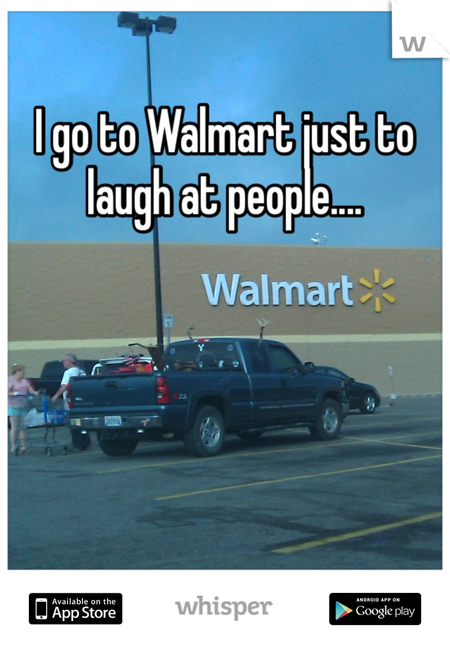I go to Walmart just to laugh at people....   