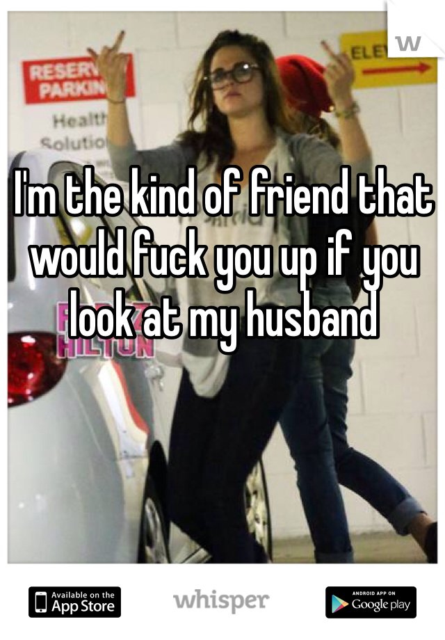 I'm the kind of friend that would fuck you up if you look at my husband 
