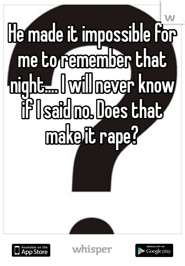 He made it impossible for me to remember that night.... I will never know if I said no. Does that make it rape?
