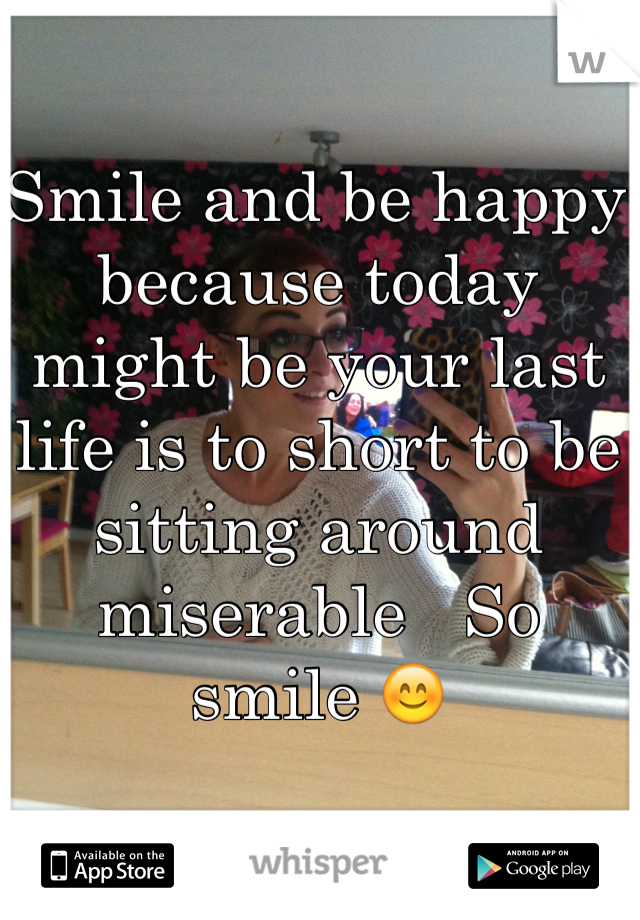 Smile and be happy because today might be your last life is to short to be sitting around miserable   So smile 😊