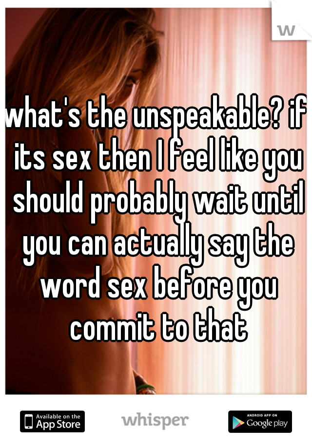 what's the unspeakable? if its sex then I feel like you should probably wait until you can actually say the word sex before you commit to that