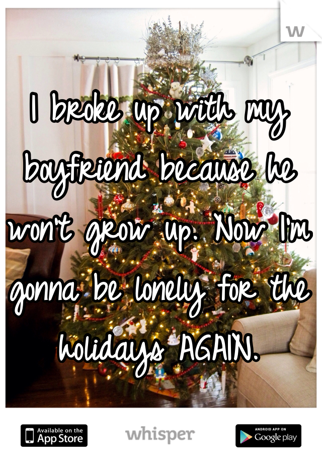 I broke up with my boyfriend because he won't grow up. Now I'm gonna be lonely for the holidays AGAIN. 