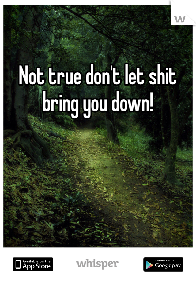 Not true don't let shit bring you down!