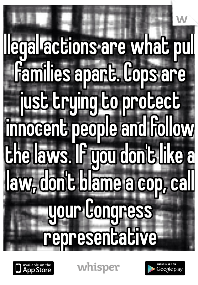 Illegal actions are what pull families apart. Cops are just trying to protect innocent people and follow the laws. If you don't like a law, don't blame a cop, call your Congress representative 