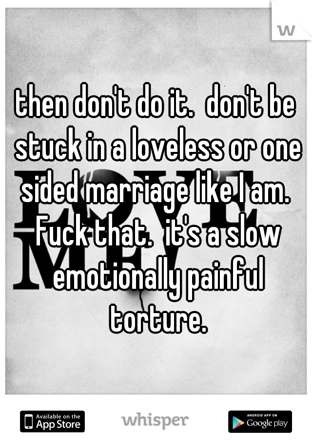 then don't do it.  don't be stuck in a loveless or one sided marriage like I am.  Fuck that.  it's a slow emotionally painful torture.