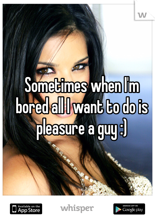 Sometimes when I'm bored all I want to do is pleasure a guy :)