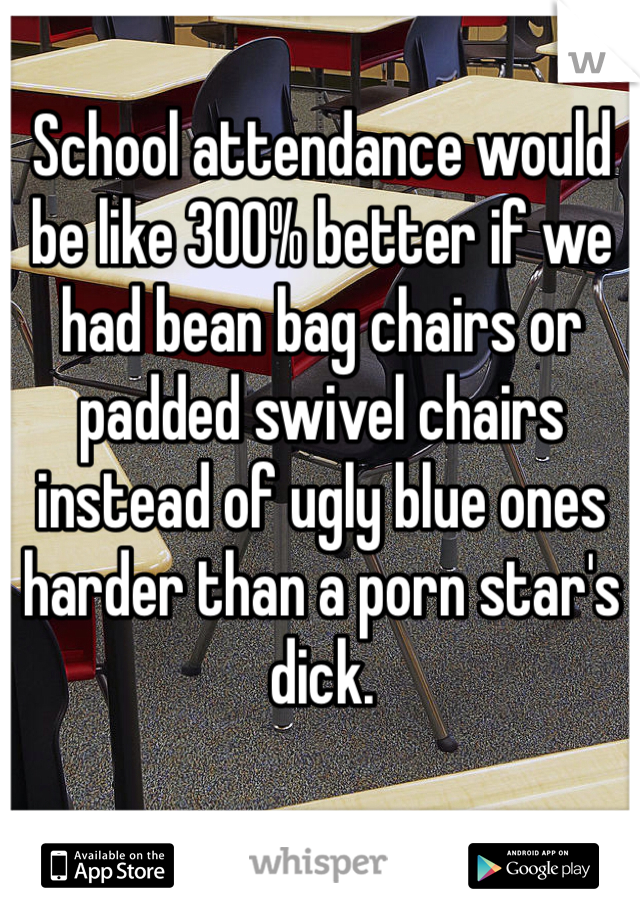 School attendance would be like 300% better if we had bean bag chairs or padded swivel chairs instead of ugly blue ones harder than a porn star's dick.