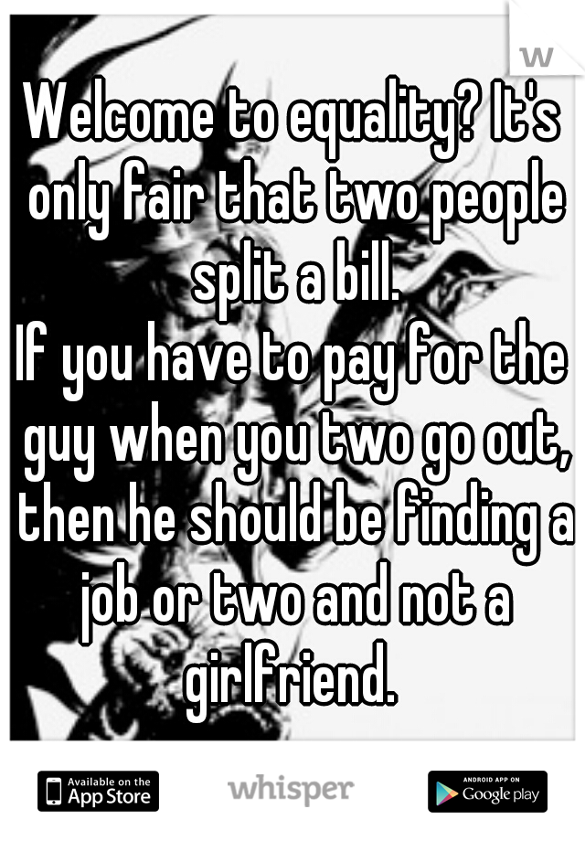 Welcome to equality? It's only fair that two people split a bill.
If you have to pay for the guy when you two go out, then he should be finding a job or two and not a girlfriend. 