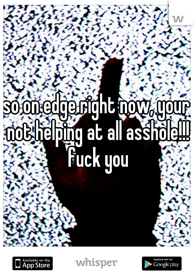 so on edge right now, your not helping at all asshole!!! fuck you