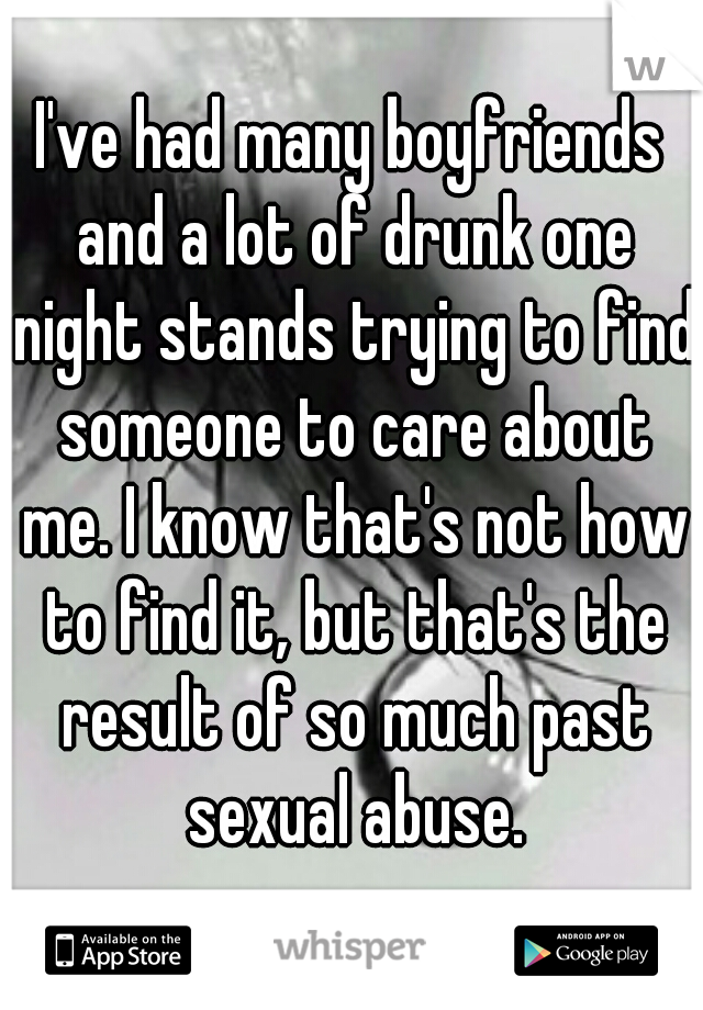 I've had many boyfriends and a lot of drunk one night stands trying to find someone to care about me. I know that's not how to find it, but that's the result of so much past sexual abuse.