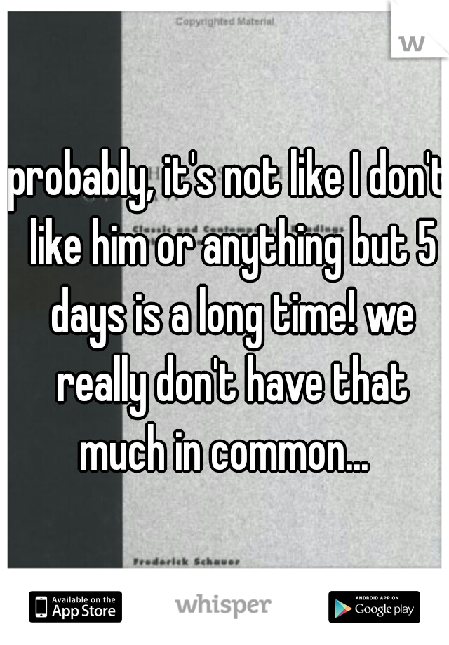 probably, it's not like I don't like him or anything but 5 days is a long time! we really don't have that much in common...  