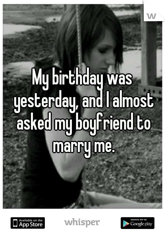 My birthday was yesterday, and I almost asked my boyfriend to marry me.