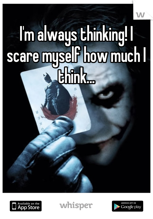 I'm always thinking! I scare myself how much I think...