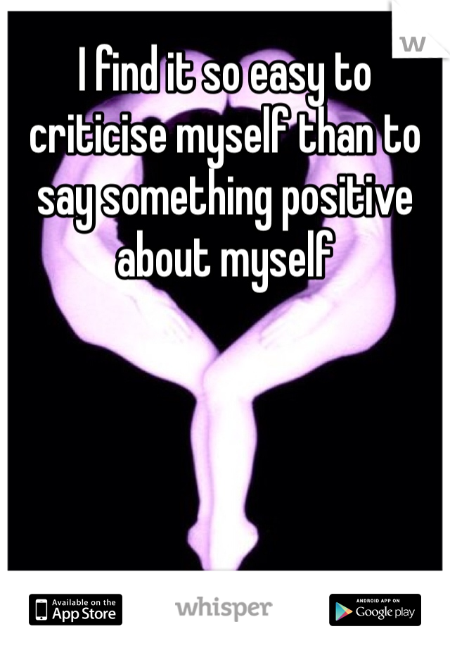 I find it so easy to criticise myself than to say something positive about myself 
