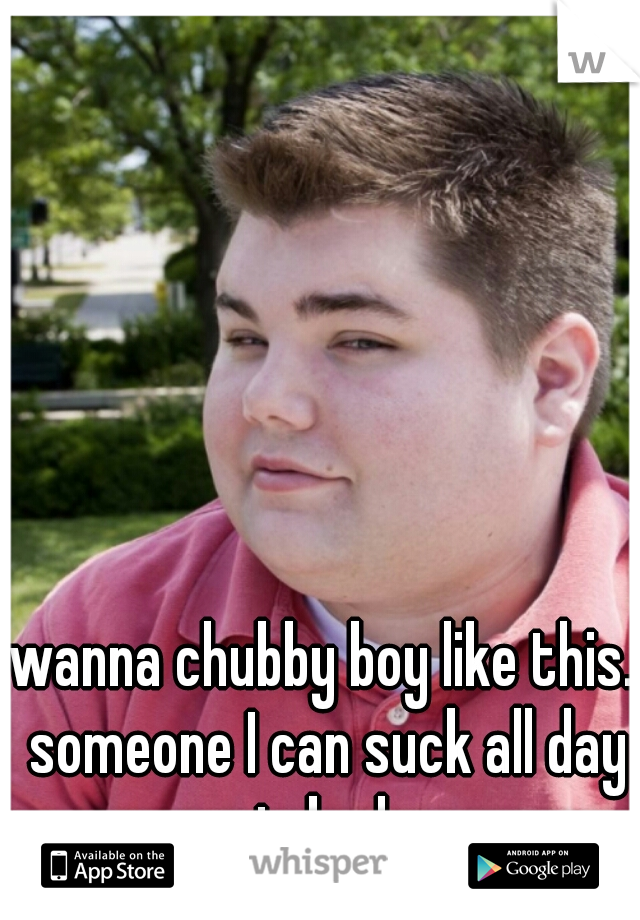 wanna chubby boy like this. someone I can suck all day in bed.