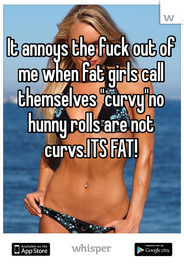 It annoys the fuck out of me when fat girls call themselves "curvy"no hunny rolls are not curvs.ITS FAT!
