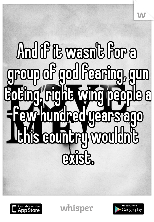 And if it wasn't for a group of god fearing, gun toting, right wing people a few hundred years ago this country wouldn't exist.