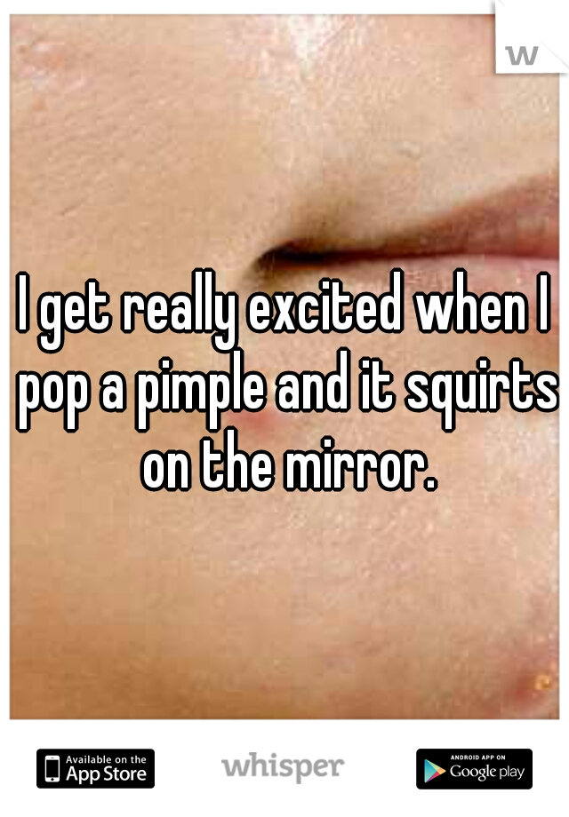 I get really excited when I pop a pimple and it squirts on the mirror.