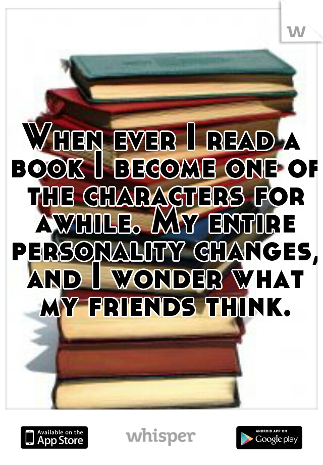When ever I read a book I become one of the characters for awhile. My entire personality changes, and I wonder what my friends think.