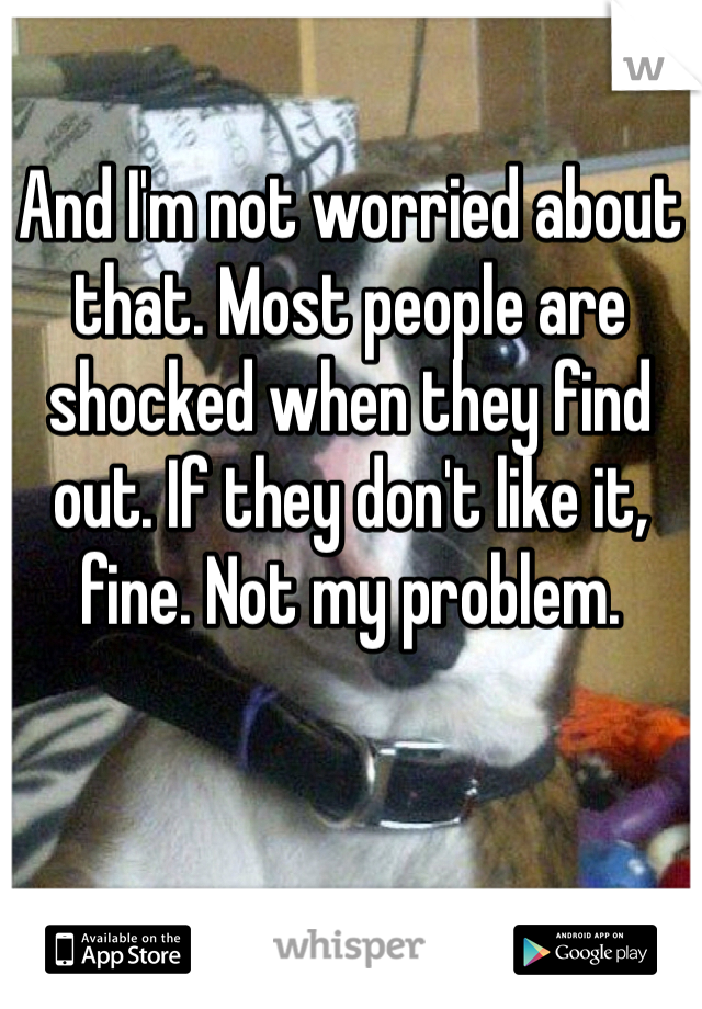 And I'm not worried about that. Most people are shocked when they find out. If they don't like it, fine. Not my problem.