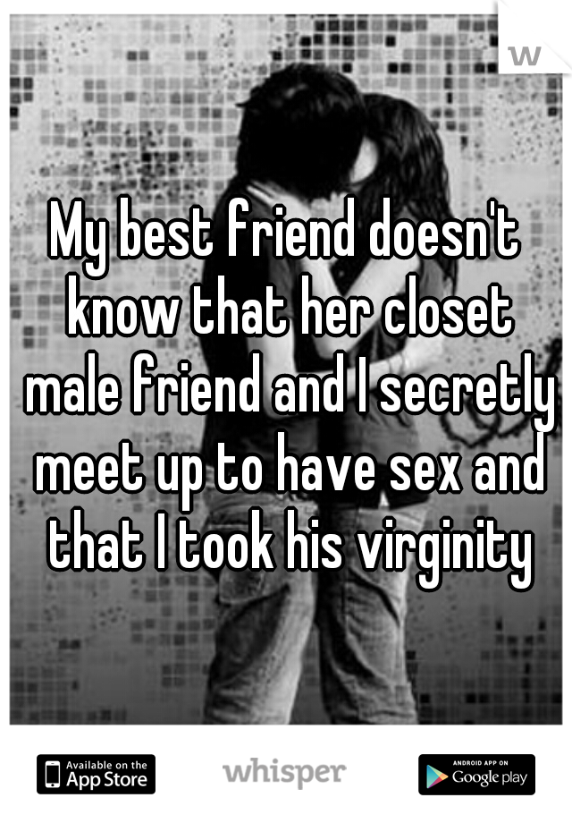 My best friend doesn't know that her closet male friend and I secretly meet up to have sex and that I took his virginity