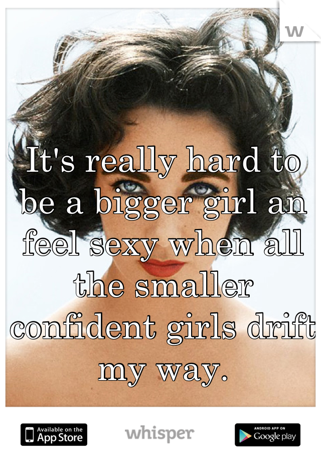 It's really hard to be a bigger girl an feel sexy when all the smaller confident girls drift my way.
